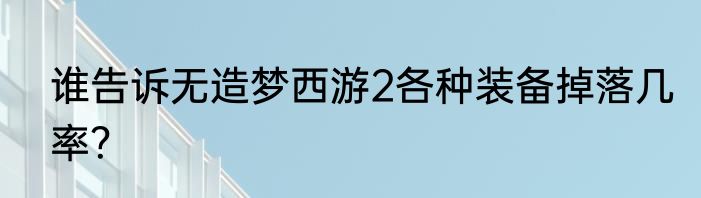 谁告诉无造梦西游2各种装备掉落几率？