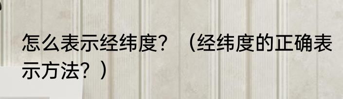 怎么表示经纬度？（经纬度的正确表示方法？）