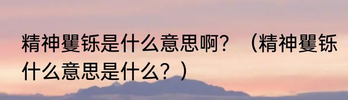 精神矍铄是什么意思啊？（精神矍铄什么意思是什么？）