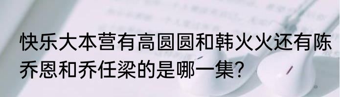快乐大本营有高圆圆和韩火火还有陈乔恩和乔任梁的是哪一集？