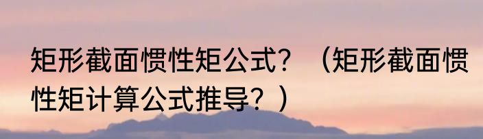 矩形截面惯性矩公式？（矩形截面惯性矩计算公式推导？）