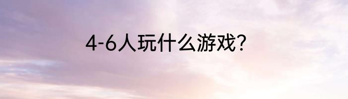 4-6人玩什么游戏？