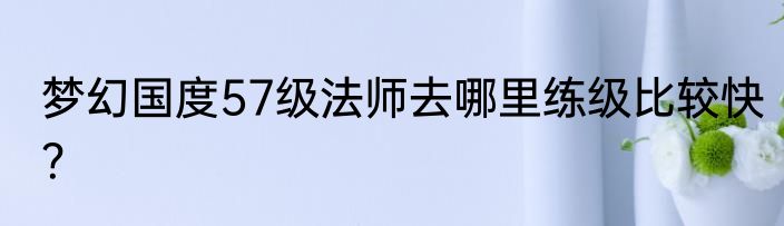 梦幻国度57级法师去哪里练级比较快？