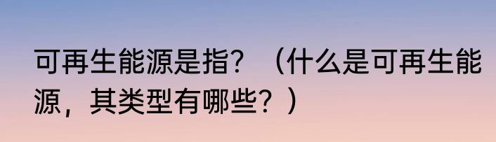 可再生能源是指？（什么是可再生能源，其类型有哪些？）