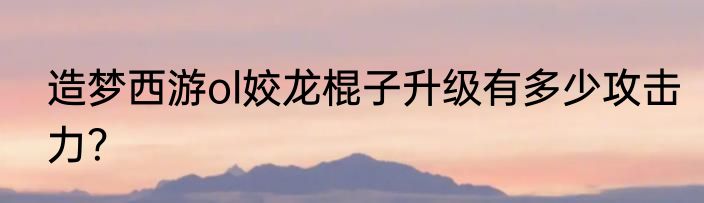 造梦西游ol姣龙棍子升级有多少攻击力？