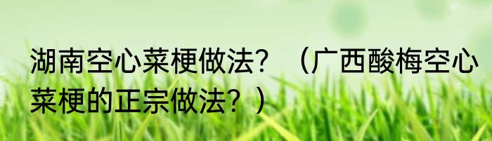 湖南空心菜梗做法？（广西酸梅空心菜梗的正宗做法？）