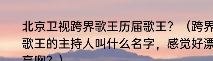 北京卫视跨界歌王历届歌王？（跨界歌王的主持人叫什么名字，感觉好漂亮啊？）