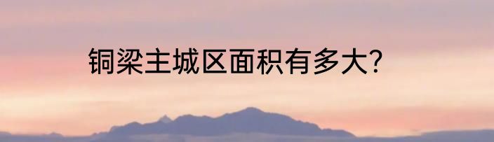 铜梁主城区面积有多大？