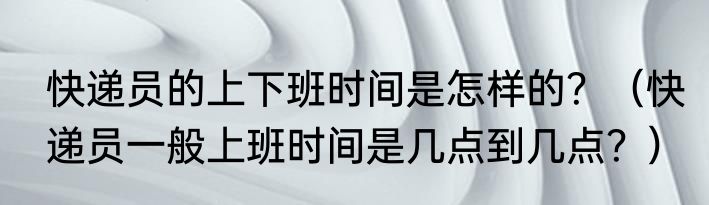 快递员的上下班时间是怎样的？（快递员一般上班时间是几点到几点？）