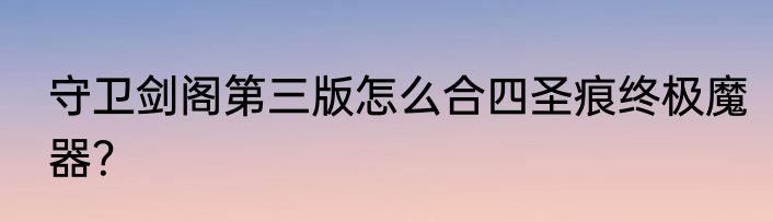 守卫剑阁第三版怎么合四圣痕终极魔器？