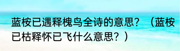 蓝桉已遇释槐鸟全诗的意思？（蓝桉已枯释怀已飞什么意思？）