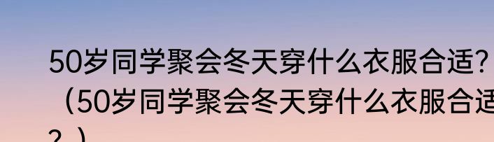 50岁同学聚会冬天穿什么衣服合适？（50岁同学聚会冬天穿什么衣服合适？）
