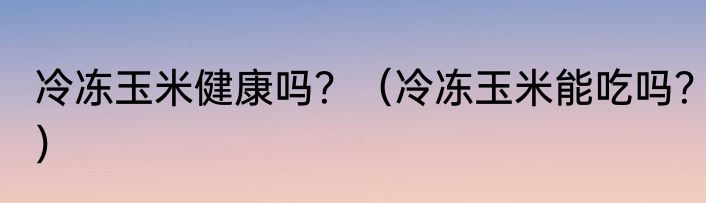 冷冻玉米健康吗？（冷冻玉米能吃吗？）