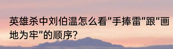 英雄杀中刘伯温怎么看“手捧雷”跟“画地为牢”的顺序？