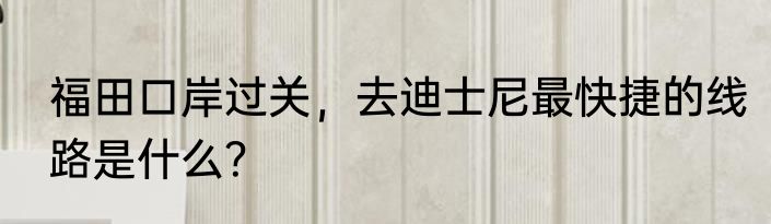 福田口岸过关，去迪士尼最快捷的线路是什么？