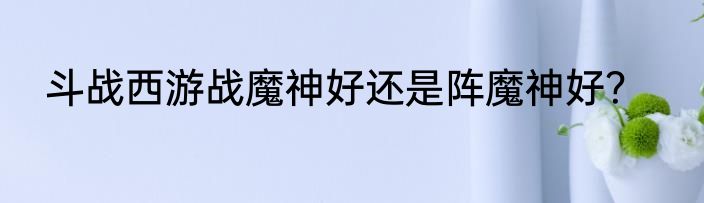 斗战西游战魔神好还是阵魔神好？