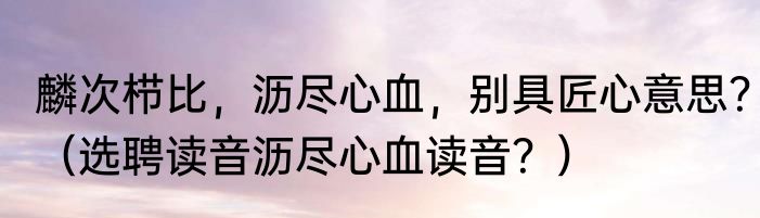 麟次栉比，沥尽心血，别具匠心意思？（选聘读音沥尽心血读音？）