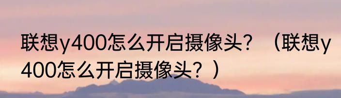 联想y400怎么开启摄像头？（联想y400怎么开启摄像头？）