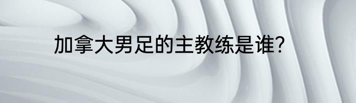 加拿大男足的主教练是谁？