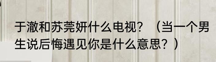 于澈和苏莞妍什么电视？（当一个男生说后悔遇见你是什么意思？）