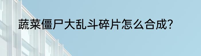 蔬菜僵尸大乱斗碎片怎么合成？