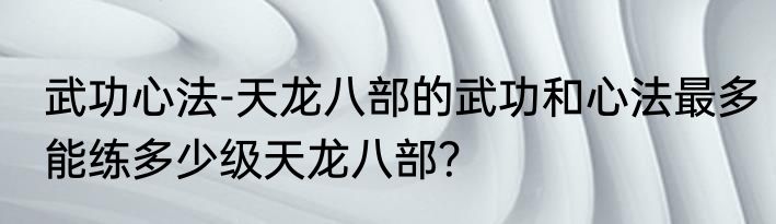 武功心法-天龙八部的武功和心法最多能练多少级天龙八部？