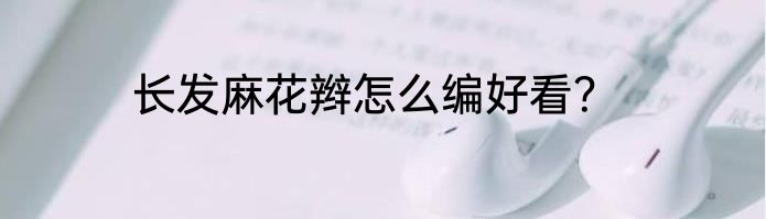 长发麻花辫怎么编好看？