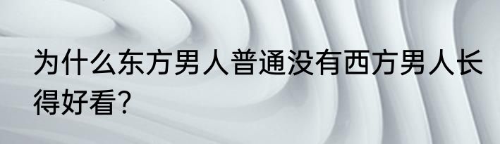 为什么东方男人普通没有西方男人长得好看？