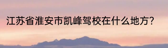 江苏省淮安市凯峰驾校在什么地方？