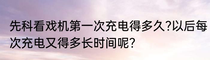 先科看戏机第一次充电得多久?以后每次充电又得多长时间呢？