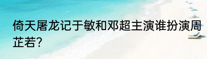 倚天屠龙记于敏和邓超主演谁扮演周芷若？