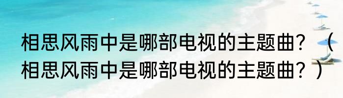 相思风雨中是哪部电视的主题曲？（相思风雨中是哪部电视的主题曲？）