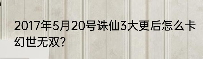 2017年5月20号诛仙3大更后怎么卡幻世无双？