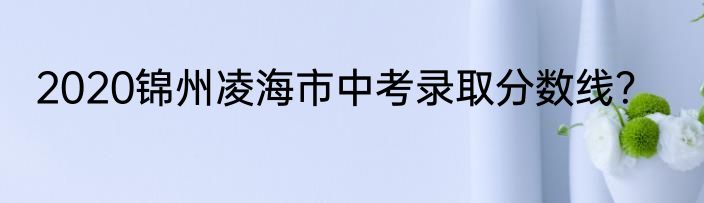 2020锦州凌海市中考录取分数线？