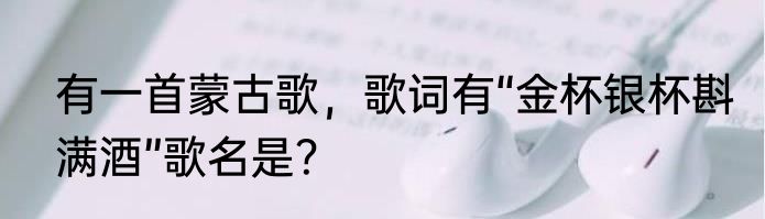 有一首蒙古歌，歌词有“金杯银杯斟满酒”歌名是？