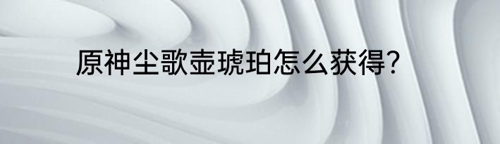 原神尘歌壶琥珀怎么获得？