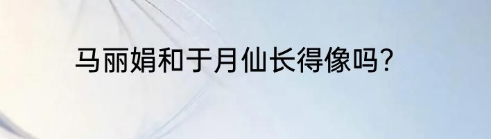 马丽娟和于月仙长得像吗？