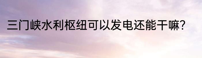 三门峡水利枢纽可以发电还能干嘛？