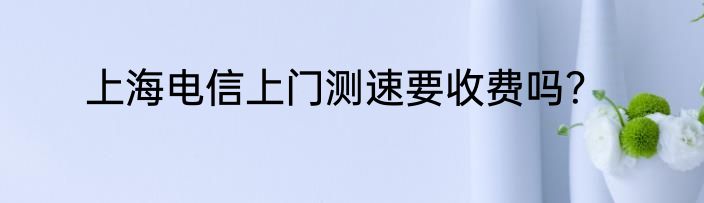 上海电信上门测速要收费吗？