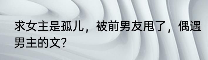 求女主是孤儿，被前男友甩了，偶遇男主的文？
