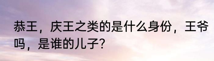 恭王，庆王之类的是什么身份，王爷吗，是谁的儿子？