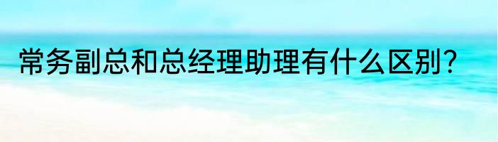 常务副总和总经理助理有什么区别？