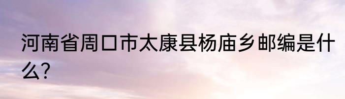 河南省周口市太康县杨庙乡邮编是什么？