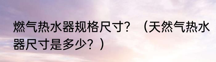 燃气热水器规格尺寸？（天然气热水器尺寸是多少？）