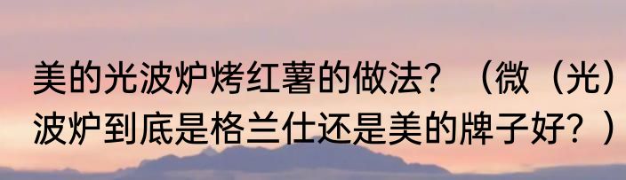美的光波炉烤红薯的做法？（微（光）波炉到底是格兰仕还是美的牌子好？）