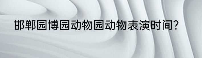 邯郸园博园动物园动物表演时间？