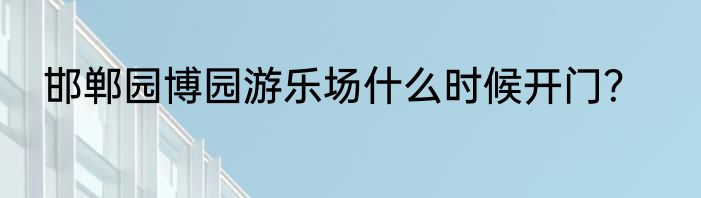 邯郸园博园游乐场什么时候开门？