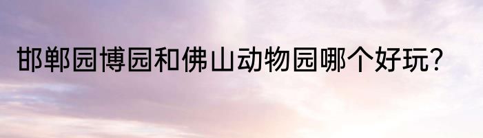 邯郸园博园和佛山动物园哪个好玩？