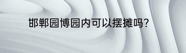 邯郸园博园内可以摆摊吗？