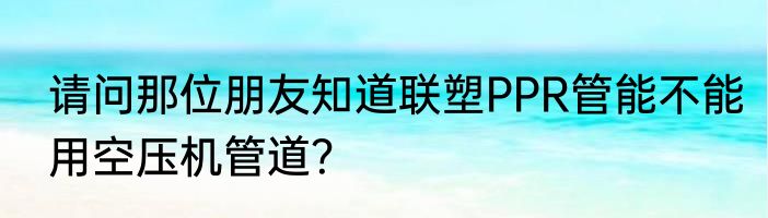 请问那位朋友知道联塑PPR管能不能用空压机管道？